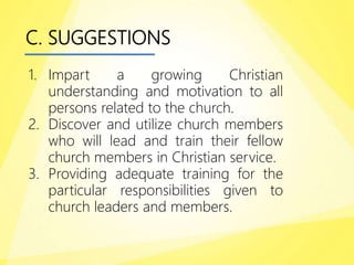 C. SUGGESTIONS
1. Impart a growing Christian
understanding and motivation to all
persons related to the church.
2. Discover and utilize church members
who will lead and train their fellow
church members in Christian service.
3. Providing adequate training for the
particular responsibilities given to
church leaders and members.
 