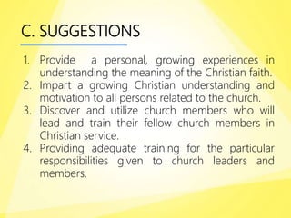 C. SUGGESTIONS
1. Provide a personal, growing experiences in
understanding the meaning of the Christian faith.
2. Impart a growing Christian understanding and
motivation to all persons related to the church.
3. Discover and utilize church members who will
lead and train their fellow church members in
Christian service.
4. Providing adequate training for the particular
responsibilities given to church leaders and
members.
 