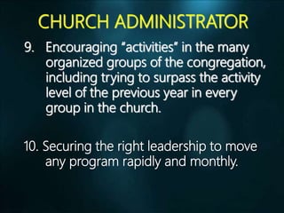 CHURCH ADMINISTRATOR
9. Encouraging “activities” in the many
organized groups of the congregation,
including trying to surpass the activity
level of the previous year in every
group in the church.
10. Securing the right leadership to move
any program rapidly and monthly.
 