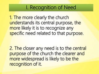 I. Recognition of Need
1. The more clearly the church
understands its central purpose, the
more likely it is to recognize any
specific need related to that purpose.
2. The closer any need is to the central
purpose of the church the clearer and
more widespread is likely to be the
recognition of it.
 