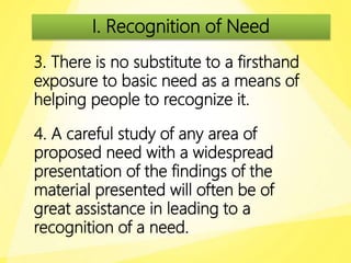 I. Recognition of Need
3. There is no substitute to a firsthand
exposure to basic need as a means of
helping people to recognize it.
4. A careful study of any area of
proposed need with a widespread
presentation of the findings of the
material presented will often be of
great assistance in leading to a
recognition of a need.
 