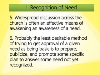 I. Recognition of Need
5. Widespread discussion across the
church is often an effective means of
awakening an awareness of a need.
6. Probably the least desirable method
of trying to get approval of a given
need as being basic is to prepare,
publicize, and promote some specific
plan to answer some need not yet
recognized.
 