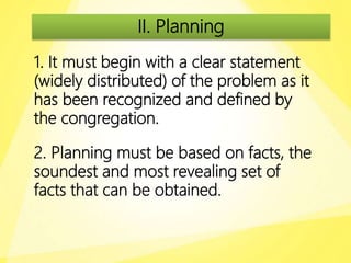 II. Planning
1. It must begin with a clear statement
(widely distributed) of the problem as it
has been recognized and defined by
the congregation.
2. Planning must be based on facts, the
soundest and most revealing set of
facts that can be obtained.
 