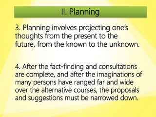 II. Planning
3. Planning involves projecting one’s
thoughts from the present to the
future, from the known to the unknown.
4. After the fact-finding and consultations
are complete, and after the imaginations of
many persons have ranged far and wide
over the alternative courses, the proposals
and suggestions must be narrowed down.
 