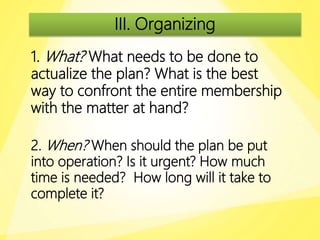 III. Organizing
1. What? What needs to be done to
actualize the plan? What is the best
way to confront the entire membership
with the matter at hand?
2. When? When should the plan be put
into operation? Is it urgent? How much
time is needed? How long will it take to
complete it?
 