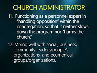 CHURCH ADMINISTRATOR
11. Functioning as a personnel expert in
“handling opposition” within the
congregation, so that it neither slows
down the program nor “harms the
church.”
12. Mixing well with social, business,
community leaders/people’s
organizations, and ecumenical
groups/organizations.
 