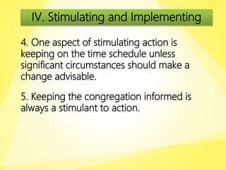 IV. Stimulating and Implementing
4. One aspect of stimulating action is
keeping on the time schedule unless
significant circumstances should make a
change advisable.
5. Keeping the congregation informed is
always a stimulant to action.
 