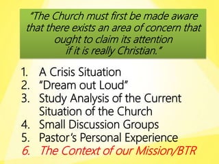 “The Church must first be made aware
that there exists an area of concern that
ought to claim its attention
if it is really Christian.”
1. A Crisis Situation
2. “Dream out Loud”
3. Study Analysis of the Current
Situation of the Church
4. Small Discussion Groups
5. Pastor’s Personal Experience
6. The Context of our Mission/BTR
 