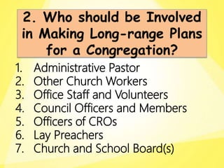 1. Administrative Pastor
2. Other Church Workers
3. Office Staff and Volunteers
4. Council Officers and Members
5. Officers of CROs
6. Lay Preachers
7. Church and School Board(s)
2. Who should be Involved
in Making Long-range Plans
for a Congregation?
 