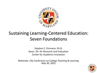 Sustaining Learning-Centered Education:
Seven Foundations
Stephen C. Ehrmann, Ph.D.
Assoc. Dir. for Research and Evaluation
Center for Academic Innovation
Bethesda- Lilly Conference on College Teaching & Learning
May 30, 2015
 