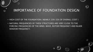 IMPORTANCE OF FOUNDATION DESIGN
• HIGH COST OF THE FOUNDATION ( NEARLY 25%-35% OF OVERALL COST )
• NATURAL FREQUENCIES OF THESE STRUCTURES ARE VERY CLOSE TO THE
FORCING FREQUENCIES OF THE WIND, WAVE, ROTOR FREQUENCY AND BLADE
SHADOW FREQUENCY.
 