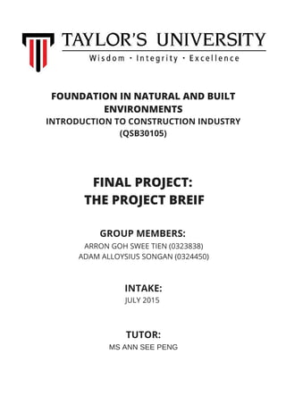 FOUNDATION IN NATURAL AND BUILT
ENVIRONMENTS
INTRODUCTION TO CONSTRUCTION INDUSTRY
(QSB30105)
FINAL PROJECT:
THE PROJECT BREIF
ARRON GOH SWEE TIEN (0323838)
ADAM ALLOYSIUS SONGAN (0324450)
GROUP MEMBERS:
INTAKE:
JULY 2015
TUTOR:
MS ANN SEE PENG
 