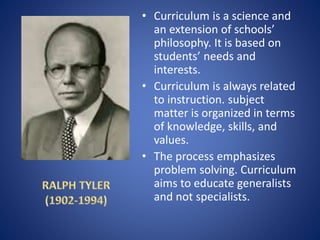 • Curriculum is a science and
an extension of schools’
philosophy. It is based on
students’ needs and
interests.
• Curriculum is always related
to instruction. subject
matter is organized in terms
of knowledge, skills, and
values.
• The process emphasizes
problem solving. Curriculum
aims to educate generalists
and not specialists.
 