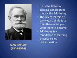 • He is the father of
classical conditioning
theory, the S-R theory.
• The key to learning is
early years of life is to
train them what you
want them to become.
• S-R theory is a
foundation of learning
practice called
indoctrination.
 