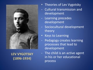 • Theories of Lev Vygotsky
- Cultural transmission and
development
- Learning precedes
development
- Sociocultural development
theory
• Keys to Learning
- Pedagogy creates learning
processes that lead to
development
- The child is an active agent
in his or her educational
process
 