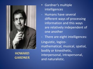 • Gardner’s multiple
intelligences
- Humans have several
different ways of processing
information and this ways
are relatively independent of
one another
- There are eight intelligences:
Linguistic, logico-
mathematical, musical, spatial,
bodily or kinesthetic,
interpersonal, intrapersonal,
and naturalistic.
 