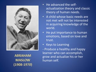 • He advanced the self-
actualization theory and classic
theory of human needs.
• A child whose basic needs are
not met will not be interested
in acquiring knowledge of the
world.
• He put importance to human
emotions, based on love and
trust.
• Keys to Learning
- Produce a healthy and happy
learner who can accomplish,
grow and actualize his or her
human self.
 