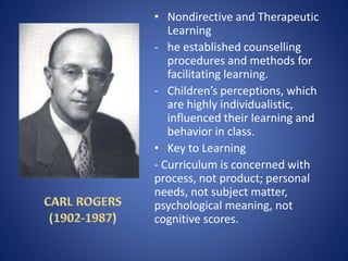 • Nondirective and Therapeutic
Learning
- he established counselling
procedures and methods for
facilitating learning.
- Children’s perceptions, which
are highly individualistic,
influenced their learning and
behavior in class.
• Key to Learning
- Curriculum is concerned with
process, not product; personal
needs, not subject matter,
psychological meaning, not
cognitive scores.
 