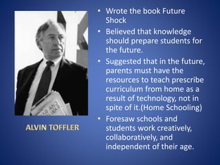 • Wrote the book Future
Shock
• Believed that knowledge
should prepare students for
the future.
• Suggested that in the future,
parents must have the
resources to teach prescribe
curriculum from home as a
result of technology, not in
spite of it.(Home Schooling)
• Foresaw schools and
students work creatively,
collaboratively, and
independent of their age.
 