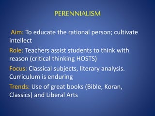 PERENNIALISM
Aim: To educate the rational person; cultivate
intellect
Role: Teachers assist students to think with
reason (critical thinking HOSTS)
Focus: Classical subjects, literary analysis.
Curriculum is enduring
Trends: Use of great books (Bible, Koran,
Classics) and Liberal Arts
 