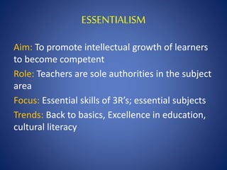 ESSENTIALISM
Aim: To promote intellectual growth of learners
to become competent
Role: Teachers are sole authorities in the subject
area
Focus: Essential skills of 3R’s; essential subjects
Trends: Back to basics, Excellence in education,
cultural literacy
 
