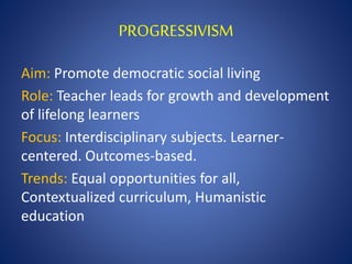 PROGRESSIVISM
Aim: Promote democratic social living
Role: Teacher leads for growth and development
of lifelong learners
Focus: Interdisciplinary subjects. Learner-
centered. Outcomes-based.
Trends: Equal opportunities for all,
Contextualized curriculum, Humanistic
education
 