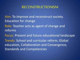 RECONSTRUCTIONISM
Aim: To improve and reconstruct society.
Education for change
Role: Teacher acts as agent of change and
reforms
Focus: Present and future educational landscape
Trends: School and curricular reform, Global
education, Collaboration and Convergence,
Standards and Competencies
 