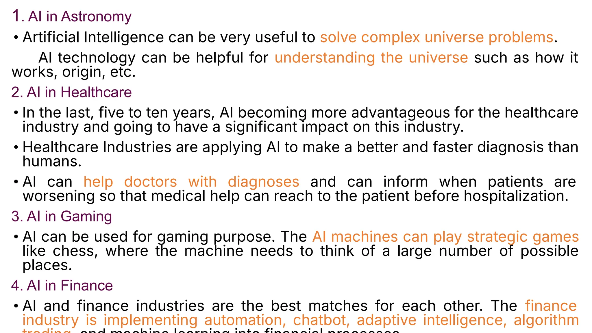 1. AI in Astronomy
• Artificial Intelligence can be very useful to solve complex universe problems.
AI technology can be helpful for understanding the universe such as how it
works, origin, etc.
2. AI in Healthcare
• In the last, five to ten years, AI becoming more advantageous for the healthcare
industry and going to have a significant impact on this industry.
• Healthcare Industries are applying AI to make a better and faster diagnosis than
humans.
• AI can help doctors with diagnoses and can inform when patients are
worsening so that medical help can reach to the patient before hospitalization.
3. AI in Gaming
• AI can be used for gaming purpose. The AI machines can play strategic games
like chess, where the machine needs to think of a large number of possible
places.
4. AI in Finance
• AI and finance industries are the best matches for each other. The finance
industry is implementing automation, chatbot, adaptive intelligence, algorithm
 