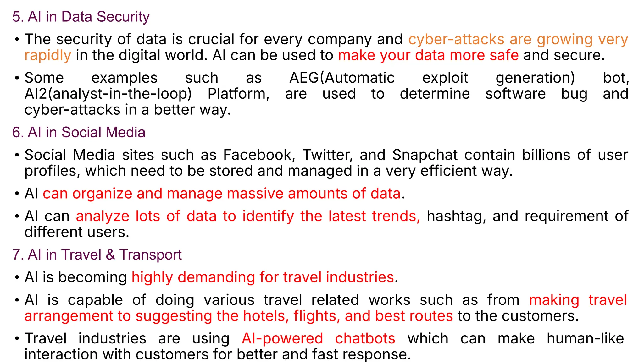 5. AI in Data Security
• The security of data is crucial for every company and cyber-attacks are growing very
rapidly in the digital world. AI can be used to make your data more safe and secure.
• Some examples such as AEGAutomatic exploit generation) bot,
AI2(analyst-in-the-loop) Platform, are used to determine software bug and
cyber-attacks in a better way.
6. AI in Social Media
• Social Media sites such as Facebook, Twitter, and Snapchat contain billions of user
profiles, which need to be stored and managed in a very efficient way.
• AI can organize and manage massive amounts of data.
• AI can analyze lots of data to identify the latest trends, hashtag, and requirement of
different users.
7. AI in Travel & Transport
• AI is becoming highly demanding for travel industries.
• AI is capable of doing various travel related works such as from making travel
arrangement to suggesting the hotels, flights, and best routes to the customers.
• Travel industries are using AI-powered chatbots which can make human-like
interaction with customers for better and fast response.
 