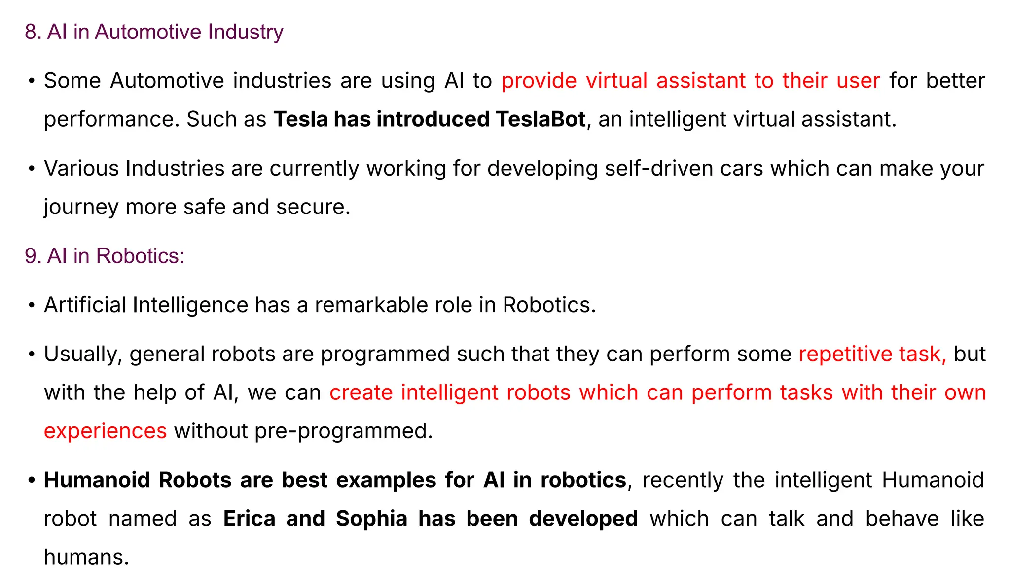 8. AI in Automotive Industry
• Some Automotive industries are using AI to provide virtual assistant to their user for better
performance. Such as Tesla has introduced TeslaBot, an intelligent virtual assistant.
• Various Industries are currently working for developing self-driven cars which can make your
journey more safe and secure.
9. AI in Robotics:
• Artificial Intelligence has a remarkable role in Robotics.
• Usually, general robots are programmed such that they can perform some repetitive task, but
with the help of AI, we can create intelligent robots which can perform tasks with their own
experiences without pre-programmed.
• Humanoid Robots are best examples for AI in robotics, recently the intelligent Humanoid
robot named as Erica and Sophia has been developed which can talk and behave like
humans.
 