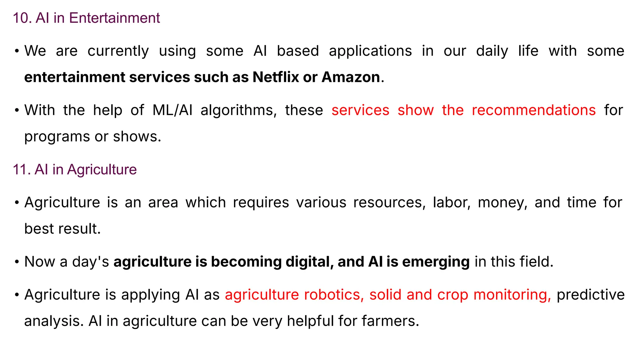 10. AI in Entertainment
• We are currently using some AI based applications in our daily life with some
entertainment services such as Netflix or Amazon.
• With the help of ML/AI algorithms, these services show the recommendations for
programs or shows.
11. AI in Agriculture
• Agriculture is an area which requires various resources, labor, money, and time for
best result.
• Now a day's agriculture is becoming digital, and AI is emerging in this field.
• Agriculture is applying AI as agriculture robotics, solid and crop monitoring, predictive
analysis. AI in agriculture can be very helpful for farmers.
 