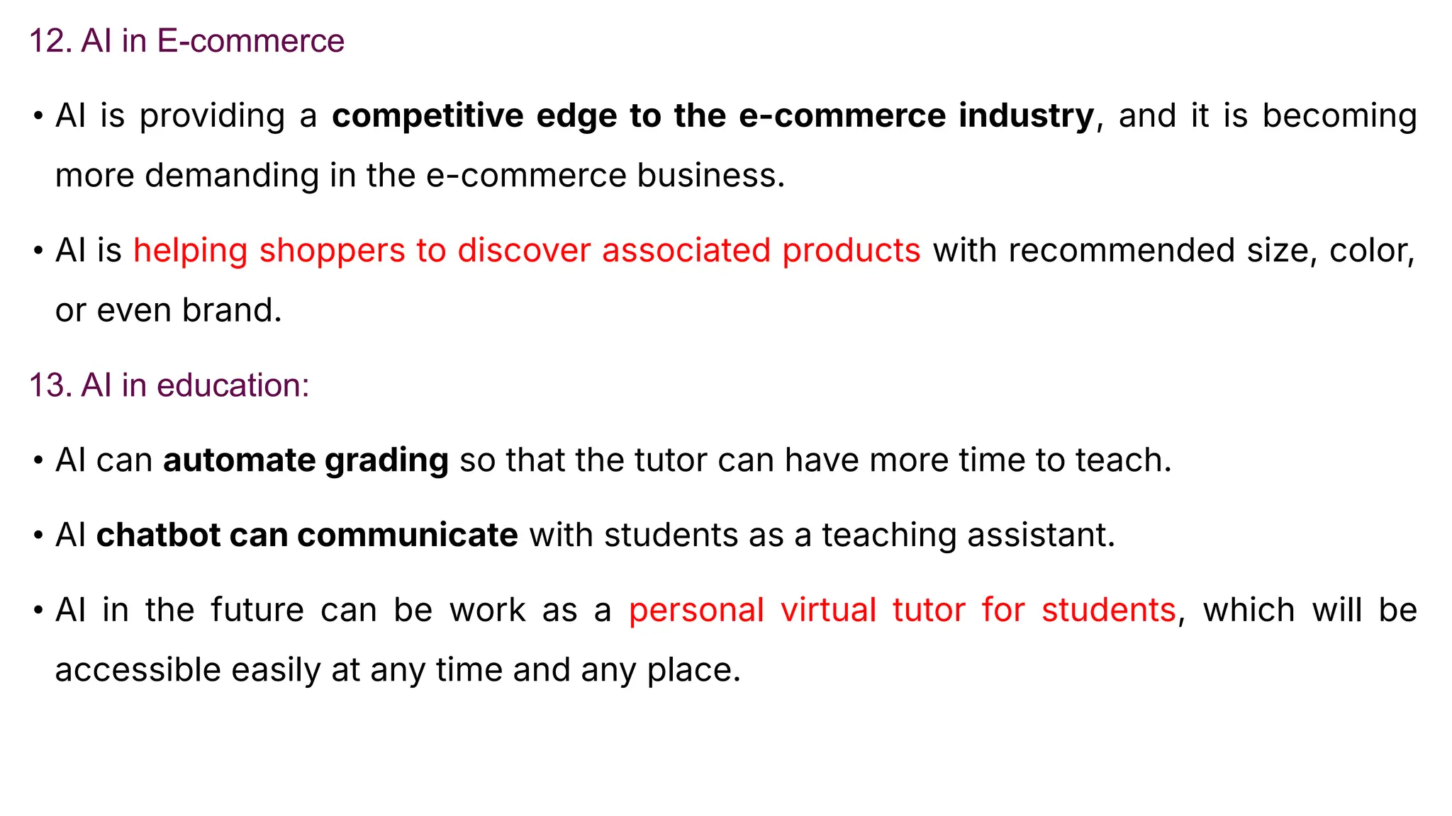 12. AI in E-commerce
• AI is providing a competitive edge to the e-commerce industry, and it is becoming
more demanding in the e-commerce business.
• AI is helping shoppers to discover associated products with recommended size, color,
or even brand.
13. AI in education:
• AI can automate grading so that the tutor can have more time to teach.
• AI chatbot can communicate with students as a teaching assistant.
• AI in the future can be work as a personal virtual tutor for students, which will be
accessible easily at any time and any place.
 