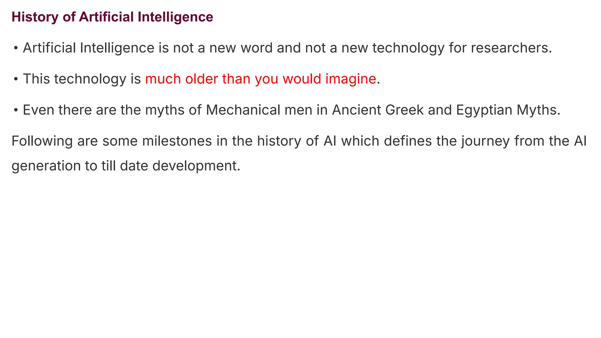 History of Artificial Intelligence
• Artificial Intelligence is not a new word and not a new technology for researchers.
• This technology is much older than you would imagine.
• Even there are the myths of Mechanical men in Ancient Greek and Egyptian Myths.
Following are some milestones in the history of AI which defines the journey from the AI
generation to till date development.
 
