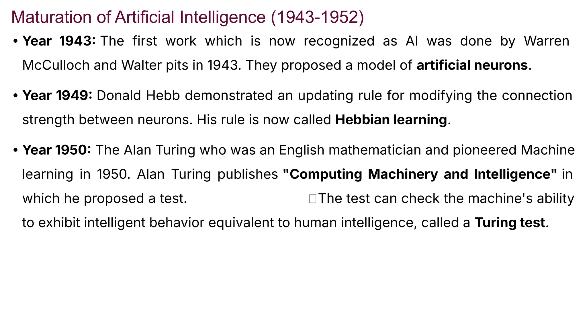 Maturation of Artificial Intelligence (1943-1952)
• Year 1943 The first work which is now recognized as AI was done by Warren
McCulloch and Walter pits in 1943. They proposed a model of artificial neurons.
• Year 1949 Donald Hebb demonstrated an updating rule for modifying the connection
strength between neurons. His rule is now called Hebbian learning.
• Year 1950 The Alan Turing who was an English mathematician and pioneered Machine
learning in 1950. Alan Turing publishes "Computing Machinery and Intelligence" in
which he proposed a test. 🡪The test can check the machine's ability
to exhibit intelligent behavior equivalent to human intelligence, called a Turing test.
 