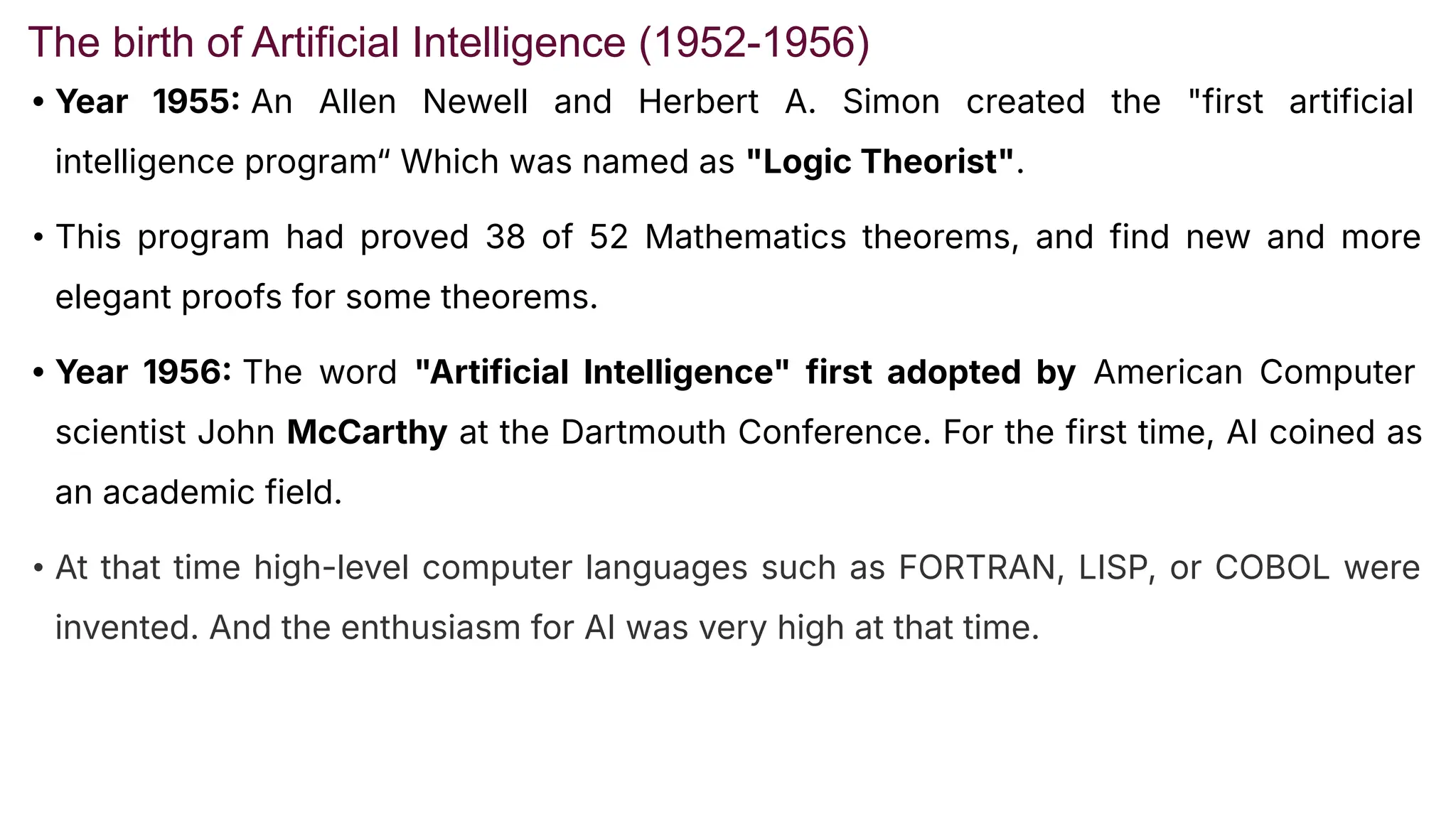 The birth of Artificial Intelligence (1952-1956)
• Year 1955 An Allen Newell and Herbert A. Simon created the "first artificial
intelligence program“ Which was named as "Logic Theorist".
• This program had proved 38 of 52 Mathematics theorems, and find new and more
elegant proofs for some theorems.
• Year 1956 The word "Artificial Intelligence" first adopted by American Computer
scientist John McCarthy at the Dartmouth Conference. For the first time, AI coined as
an academic field.
• At that time high-level computer languages such as FORTRAN, LISP, or COBOL were
invented. And the enthusiasm for AI was very high at that time.
 