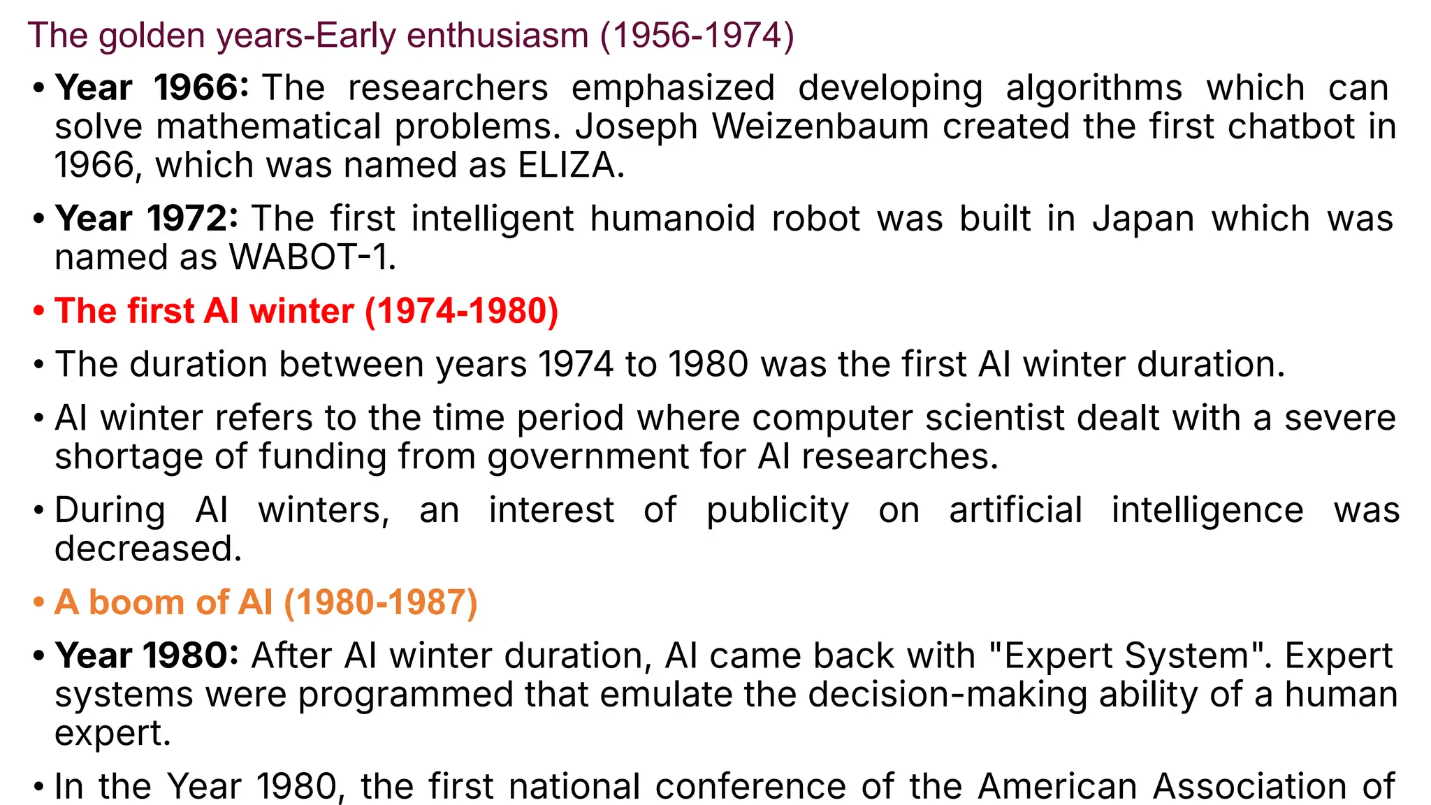 The golden years-Early enthusiasm (1956-1974)
• Year 1966 The researchers emphasized developing algorithms which can
solve mathematical problems. Joseph Weizenbaum created the first chatbot in
1966, which was named as ELIZA.
• Year 1972 The first intelligent humanoid robot was built in Japan which was
named as WABOT1.
• The first AI winter (1974-1980)
• The duration between years 1974 to 1980 was the first AI winter duration.
• AI winter refers to the time period where computer scientist dealt with a severe
shortage of funding from government for AI researches.
• During AI winters, an interest of publicity on artificial intelligence was
decreased.
• A boom of AI (1980-1987)
• Year 1980 After AI winter duration, AI came back with "Expert System". Expert
systems were programmed that emulate the decision-making ability of a human
expert.
• In the Year 1980, the first national conference of the American Association of
 