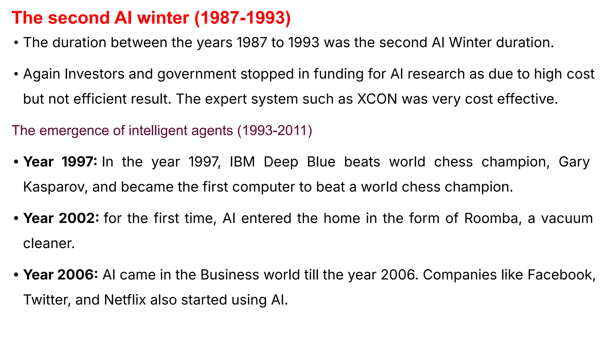 The second AI winter (1987-1993)
• The duration between the years 1987 to 1993 was the second AI Winter duration.
• Again Investors and government stopped in funding for AI research as due to high cost
but not efficient result. The expert system such as XCON was very cost effective.
The emergence of intelligent agents (1993-2011)
• Year 1997 In the year 1997, IBM Deep Blue beats world chess champion, Gary
Kasparov, and became the first computer to beat a world chess champion.
• Year 2002 for the first time, AI entered the home in the form of Roomba, a vacuum
cleaner.
• Year 2006 AI came in the Business world till the year 2006. Companies like Facebook,
Twitter, and Netflix also started using AI.
 