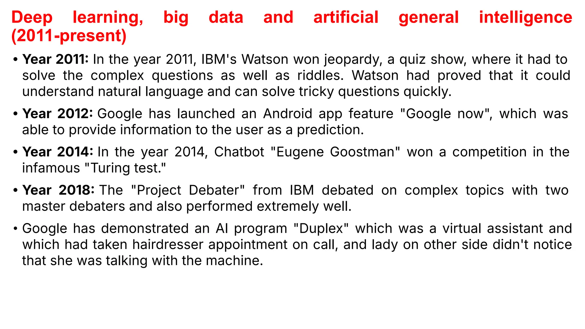 Deep learning, big data and artificial general intelligence
(2011-present)
• Year 2011 In the year 2011, IBM's Watson won jeopardy, a quiz show, where it had to
solve the complex questions as well as riddles. Watson had proved that it could
understand natural language and can solve tricky questions quickly.
• Year 2012 Google has launched an Android app feature "Google now", which was
able to provide information to the user as a prediction.
• Year 2014 In the year 2014, Chatbot "Eugene Goostman" won a competition in the
infamous "Turing test."
• Year 2018 The "Project Debater" from IBM debated on complex topics with two
master debaters and also performed extremely well.
• Google has demonstrated an AI program "Duplex" which was a virtual assistant and
which had taken hairdresser appointment on call, and lady on other side didn't notice
that she was talking with the machine.
 