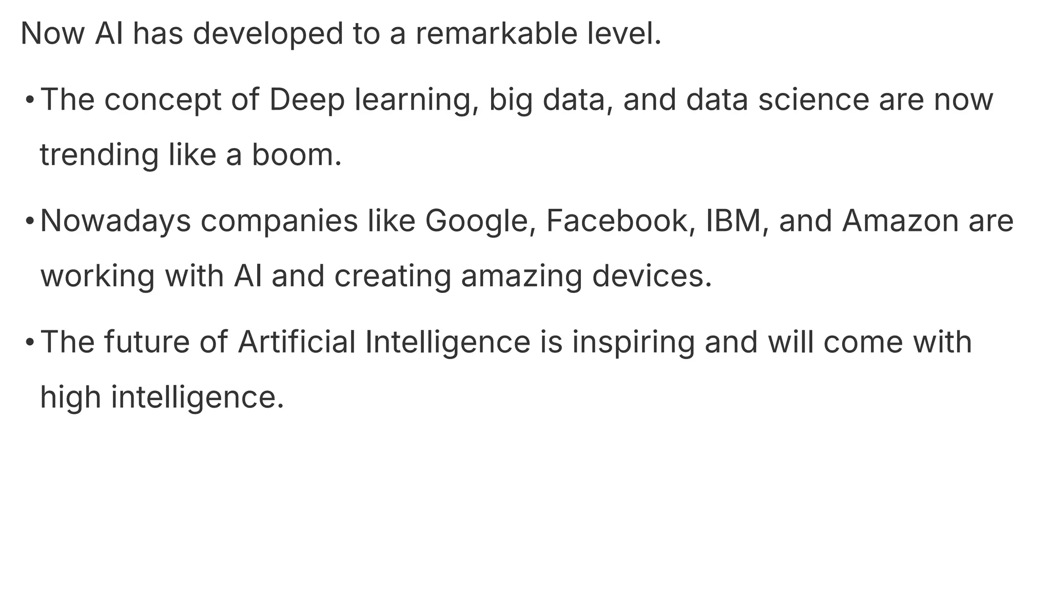 Now AI has developed to a remarkable level.
•The concept of Deep learning, big data, and data science are now
trending like a boom.
•Nowadays companies like Google, Facebook, IBM, and Amazon are
working with AI and creating amazing devices.
•The future of Artificial Intelligence is inspiring and will come with
high intelligence.
 