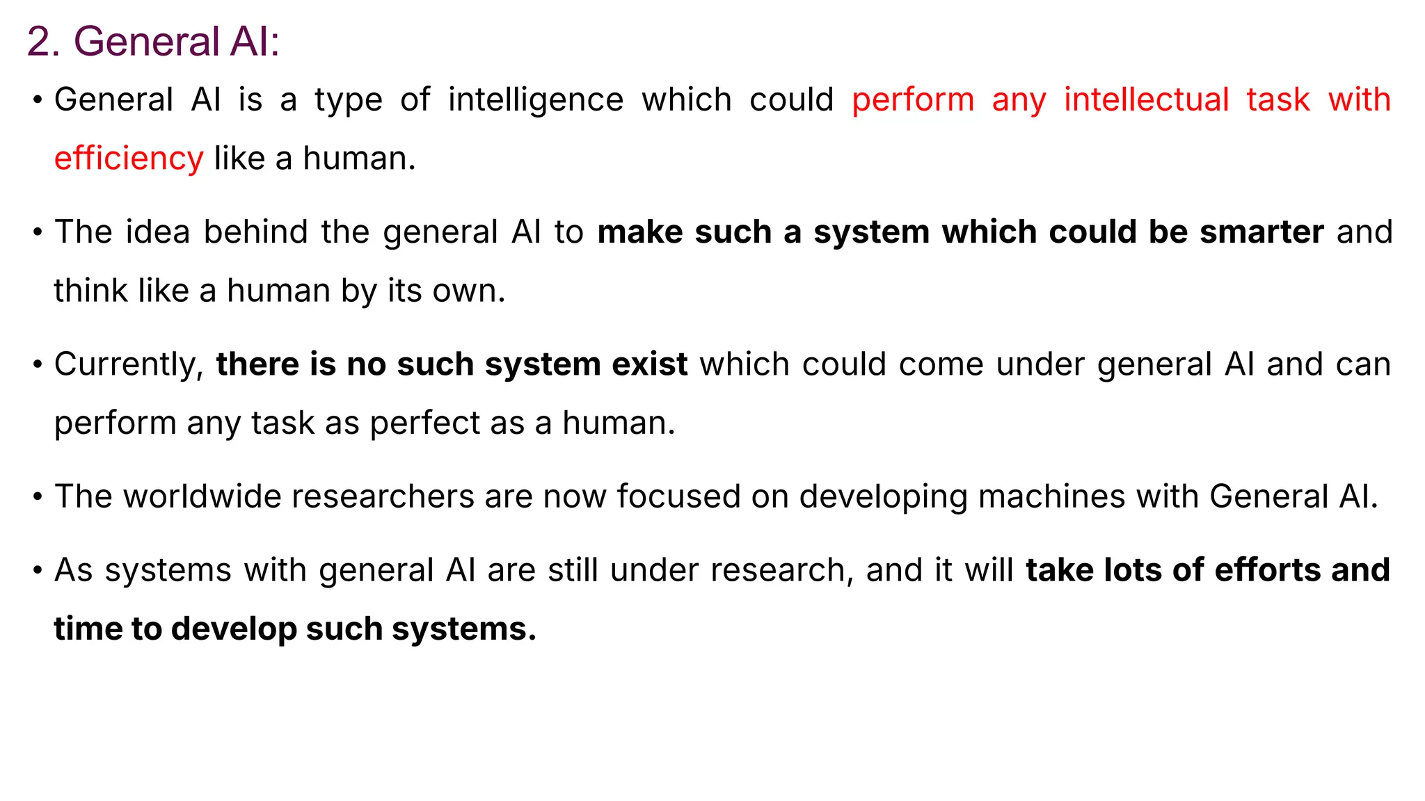 2. General AI:
• General AI is a type of intelligence which could perform any intellectual task with
efficiency like a human.
• The idea behind the general AI to make such a system which could be smarter and
think like a human by its own.
• Currently, there is no such system exist which could come under general AI and can
perform any task as perfect as a human.
• The worldwide researchers are now focused on developing machines with General AI.
• As systems with general AI are still under research, and it will take lots of efforts and
time to develop such systems.
 