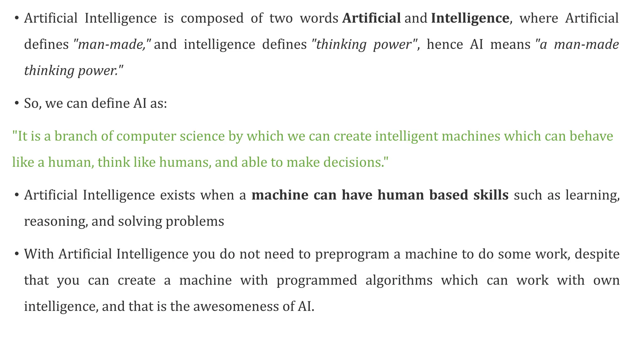 • Artificial Intelligence is composed of two words Artificial and Intelligence, where Artificial
defines "man-made," and intelligence defines "thinking power", hence AI means "a man-made
thinking power."
• So, we can define AI as:
"It is a branch of computer science by which we can create intelligent machines which can behave
like a human, think like humans, and able to make decisions."
• Artificial Intelligence exists when a machine can have human based skills such as learning,
reasoning, and solving problems
• With Artificial Intelligence you do not need to preprogram a machine to do some work, despite
that you can create a machine with programmed algorithms which can work with own
intelligence, and that is the awesomeness of AI.
 