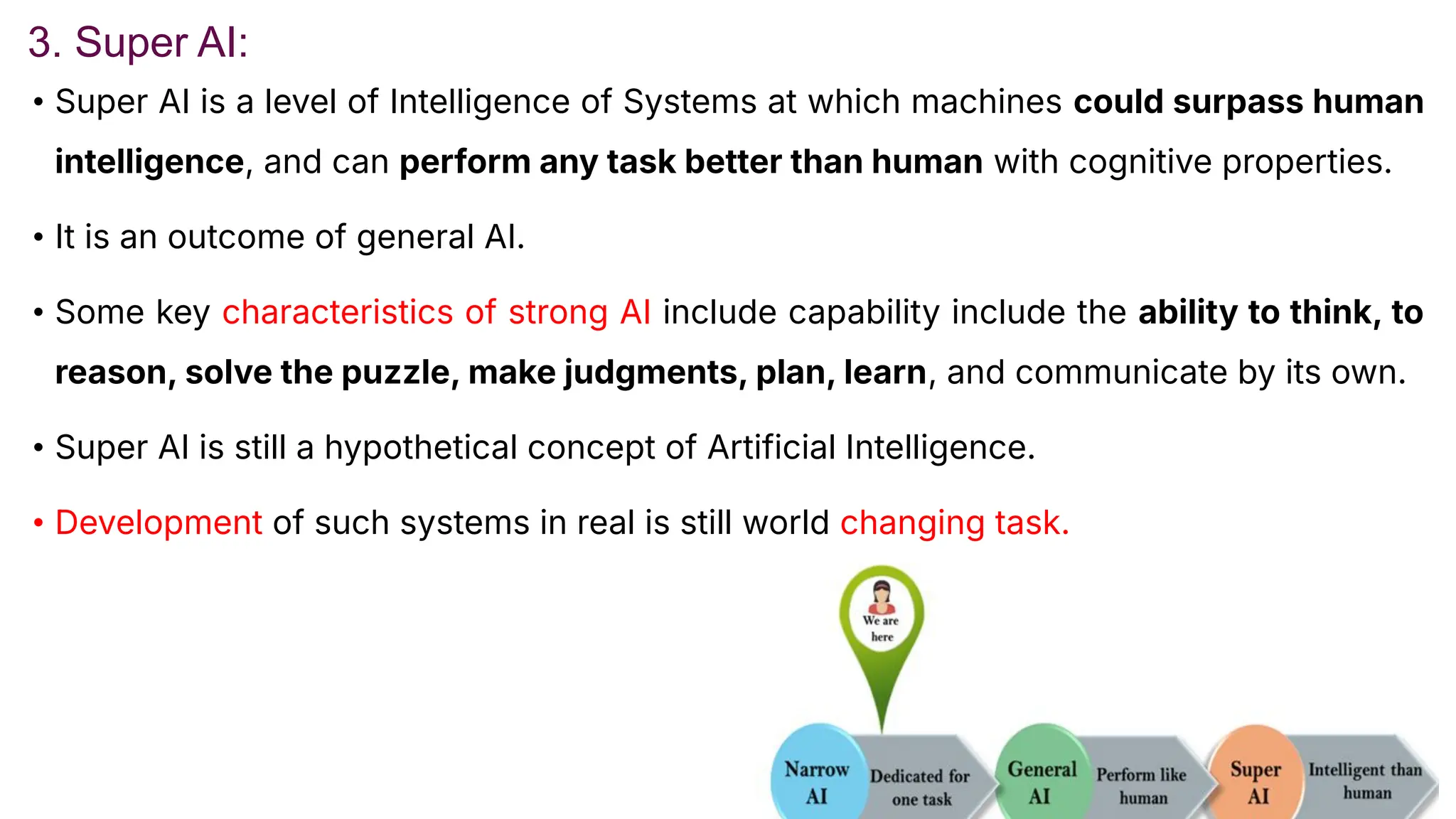 3. Super AI:
• Super AI is a level of Intelligence of Systems at which machines could surpass human
intelligence, and can perform any task better than human with cognitive properties.
• It is an outcome of general AI.
• Some key characteristics of strong AI include capability include the ability to think, to
reason, solve the puzzle, make judgments, plan, learn, and communicate by its own.
• Super AI is still a hypothetical concept of Artificial Intelligence.
• Development of such systems in real is still world changing task.
 