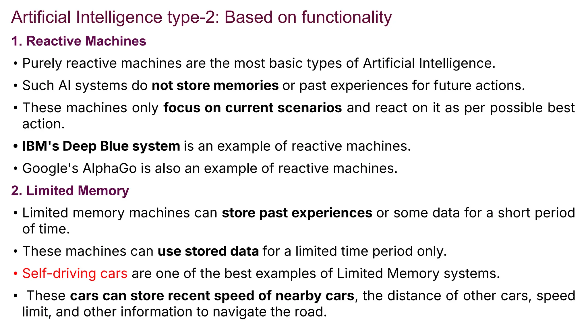 Artificial Intelligence type-2: Based on functionality
1. Reactive Machines
• Purely reactive machines are the most basic types of Artificial Intelligence.
• Such AI systems do not store memories or past experiences for future actions.
• These machines only focus on current scenarios and react on it as per possible best
action.
• IBM's Deep Blue system is an example of reactive machines.
• Google's AlphaGo is also an example of reactive machines.
2. Limited Memory
• Limited memory machines can store past experiences or some data for a short period
of time.
• These machines can use stored data for a limited time period only.
• Self-driving cars are one of the best examples of Limited Memory systems.
• These cars can store recent speed of nearby cars, the distance of other cars, speed
limit, and other information to navigate the road.
 