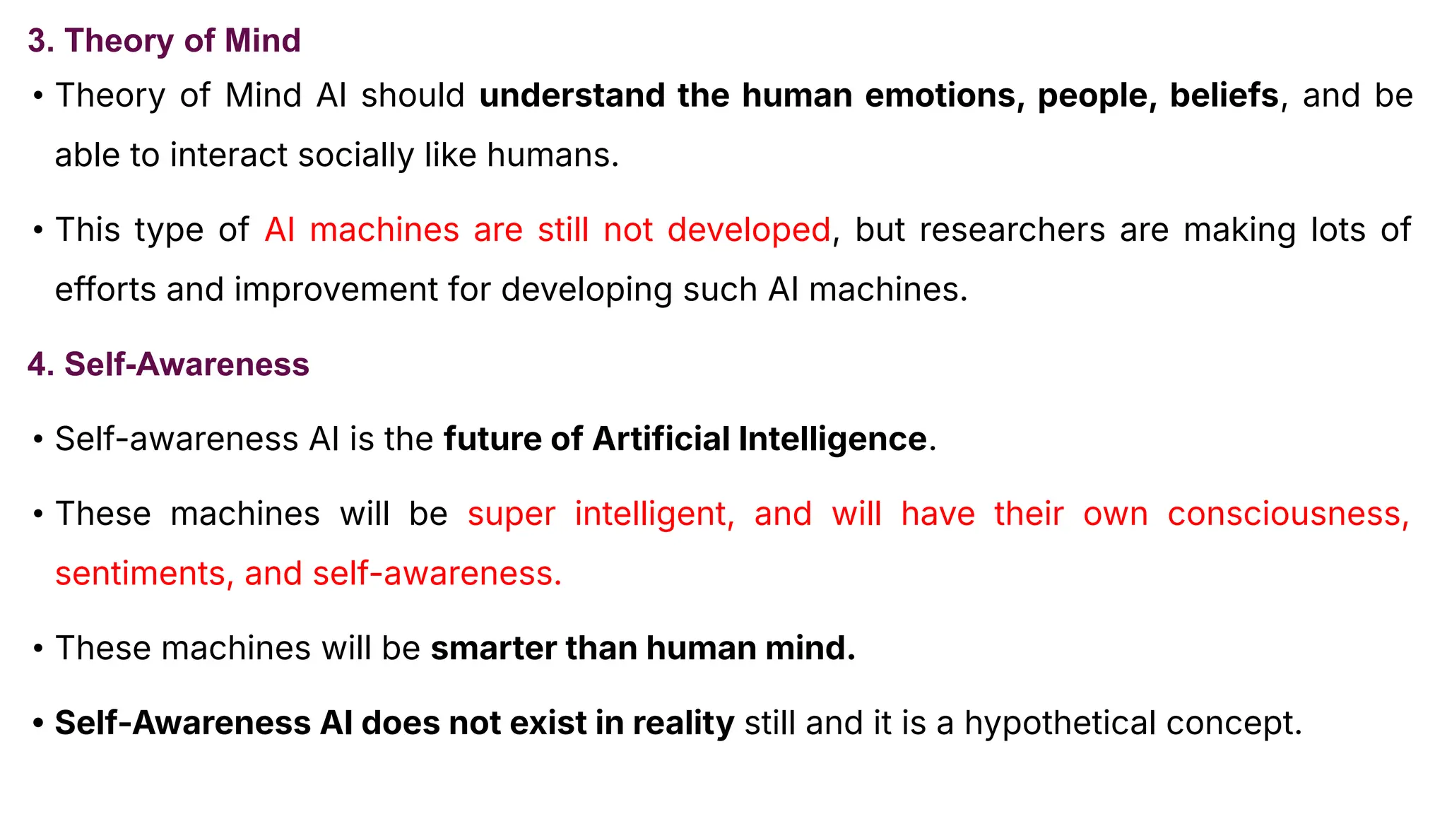 3. Theory of Mind
• Theory of Mind AI should understand the human emotions, people, beliefs, and be
able to interact socially like humans.
• This type of AI machines are still not developed, but researchers are making lots of
efforts and improvement for developing such AI machines.
4. Self-Awareness
• Self-awareness AI is the future of Artificial Intelligence.
• These machines will be super intelligent, and will have their own consciousness,
sentiments, and self-awareness.
• These machines will be smarter than human mind.
• Self-Awareness AI does not exist in reality still and it is a hypothetical concept.
 