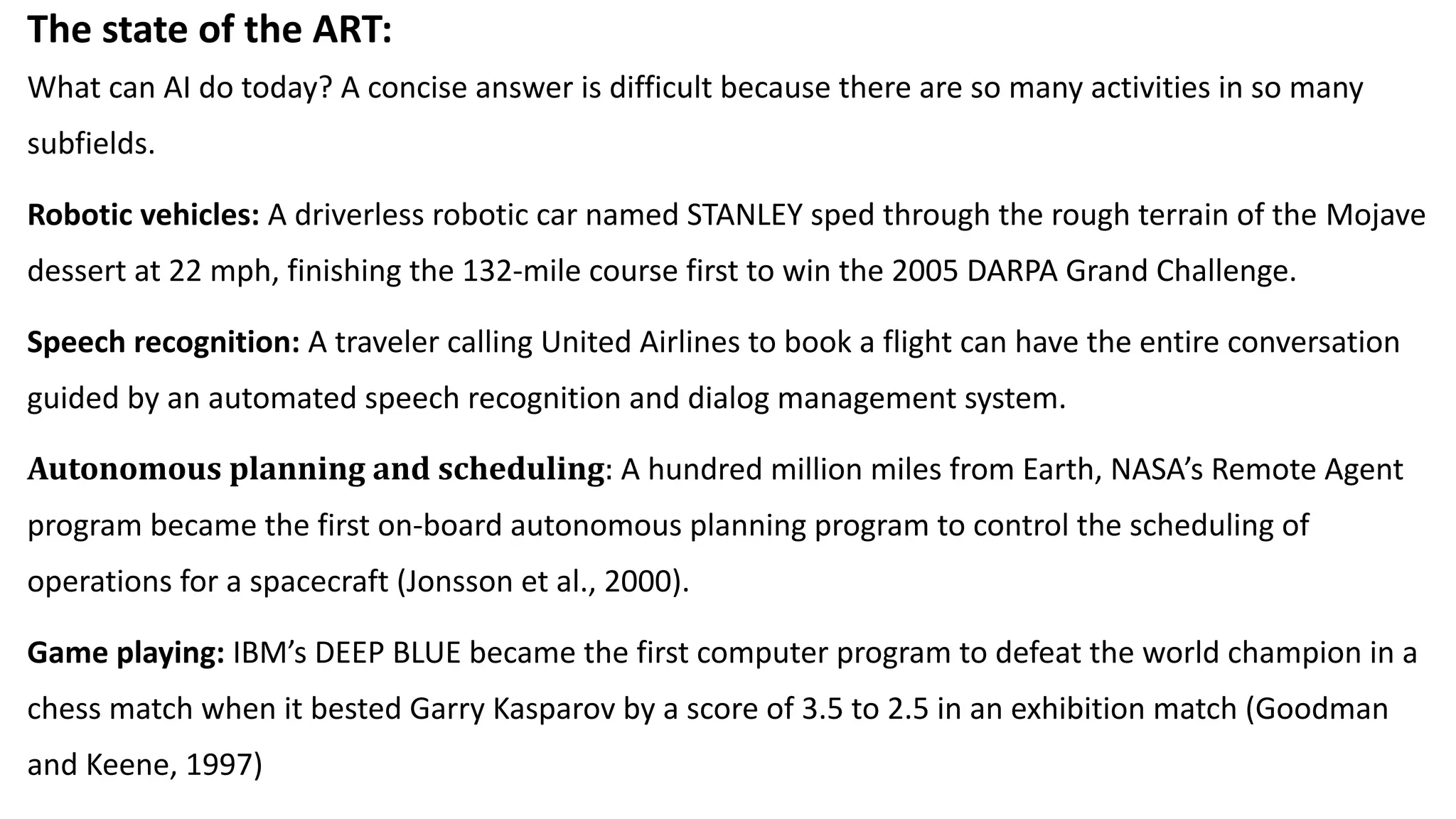 The state of the ART:
What can AI do today? A concise answer is difficult because there are so many activities in so many
subfields.
Robotic vehicles: A driverless robotic car named STANLEY sped through the rough terrain of the Mojave
dessert at 22 mph, finishing the 132-mile course first to win the 2005 DARPA Grand Challenge.
Speech recognition: A traveler calling United Airlines to book a flight can have the entire conversation
guided by an automated speech recognition and dialog management system.
Autonomous planning and scheduling: A hundred million miles from Earth, NASA’s Remote Agent
program became the first on-board autonomous planning program to control the scheduling of
operations for a spacecraft (Jonsson et al., 2000).
Game playing: IBM’s DEEP BLUE became the first computer program to defeat the world champion in a
chess match when it bested Garry Kasparov by a score of 3.5 to 2.5 in an exhibition match (Goodman
and Keene, 1997)
 