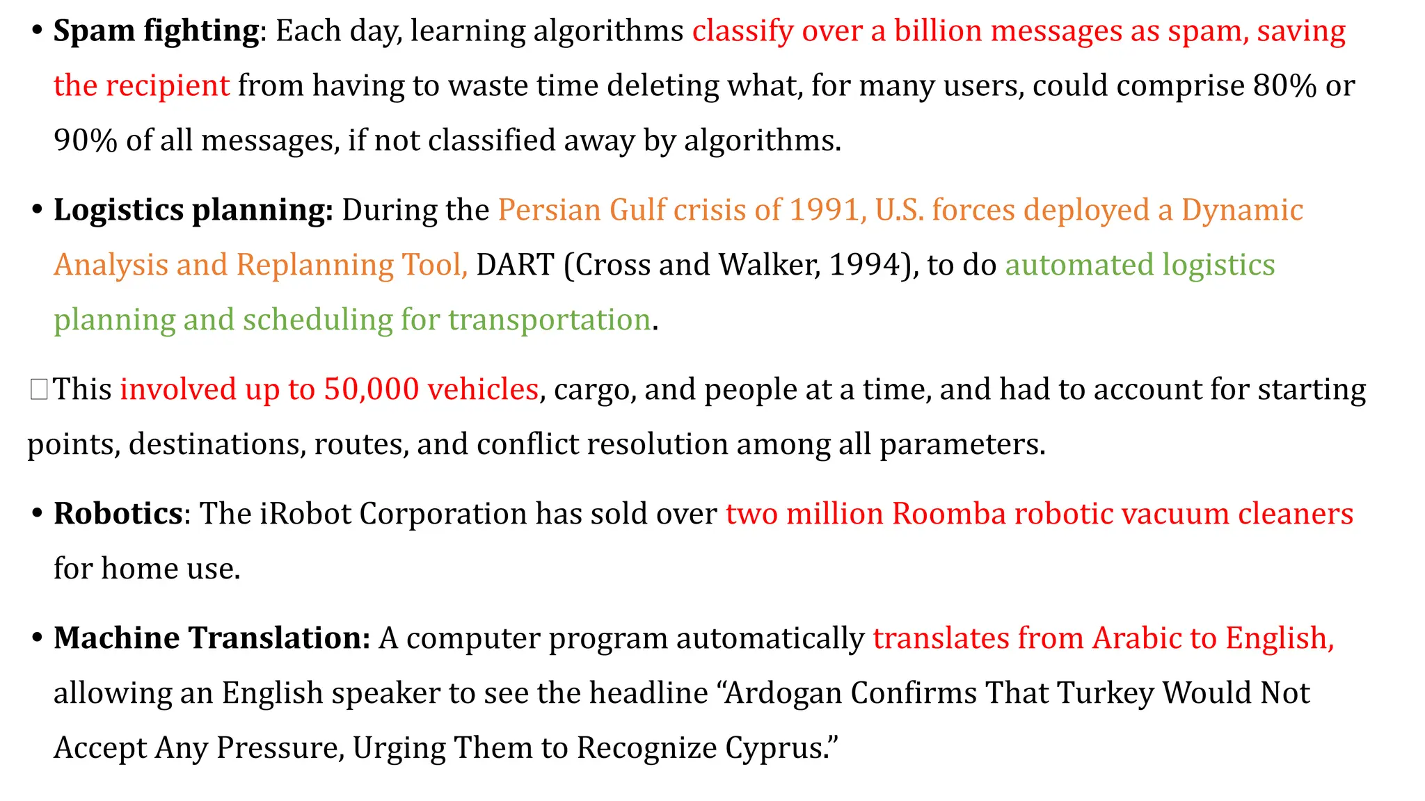 • Spam fighting: Each day, learning algorithms classify over a billion messages as spam, saving
the recipient from having to waste time deleting what, for many users, could comprise 80% or
90% of all messages, if not classified away by algorithms.
• Logistics planning: During the Persian Gulf crisis of 1991, U.S. forces deployed a Dynamic
Analysis and Replanning Tool, DART (Cross and Walker, 1994), to do automated logistics
planning and scheduling for transportation.
🡪This involved up to 50,000 vehicles, cargo, and people at a time, and had to account for starting
points, destinations, routes, and conflict resolution among all parameters.
• Robotics: The iRobot Corporation has sold over two million Roomba robotic vacuum cleaners
for home use.
• Machine Translation: A computer program automatically translates from Arabic to English,
allowing an English speaker to see the headline “Ardogan Confirms That Turkey Would Not
Accept Any Pressure, Urging Them to Recognize Cyprus.”
 