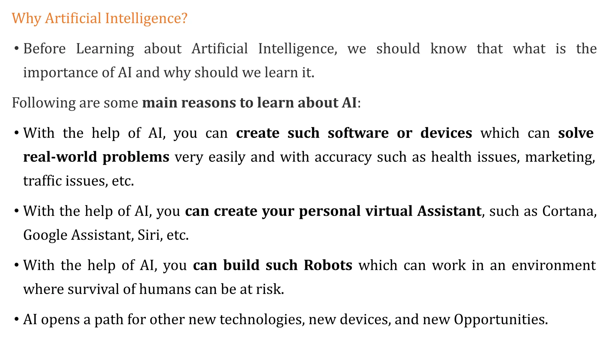 Why Artificial Intelligence?
• Before Learning about Artificial Intelligence, we should know that what is the
importance of AI and why should we learn it.
Following are some main reasons to learn about AI:
• With the help of AI, you can create such software or devices which can solve
real-world problems very easily and with accuracy such as health issues, marketing,
traffic issues, etc.
• With the help of AI, you can create your personal virtual Assistant, such as Cortana,
Google Assistant, Siri, etc.
• With the help of AI, you can build such Robots which can work in an environment
where survival of humans can be at risk.
• AI opens a path for other new technologies, new devices, and new Opportunities.
 