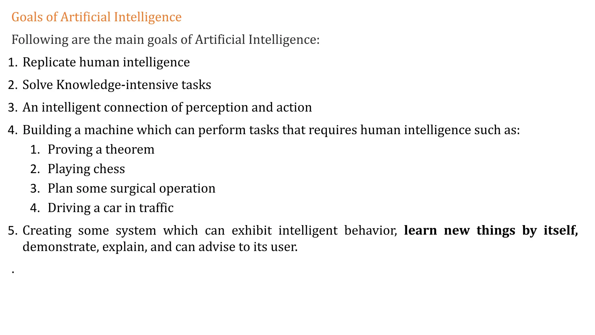 Goals of Artificial Intelligence
Following are the main goals of Artificial Intelligence:
1. Replicate human intelligence
2. Solve Knowledge-intensive tasks
3. An intelligent connection of perception and action
4. Building a machine which can perform tasks that requires human intelligence such as:
1. Proving a theorem
2. Playing chess
3. Plan some surgical operation
4. Driving a car in traffic
5. Creating some system which can exhibit intelligent behavior, learn new things by itself,
demonstrate, explain, and can advise to its user.
.
 