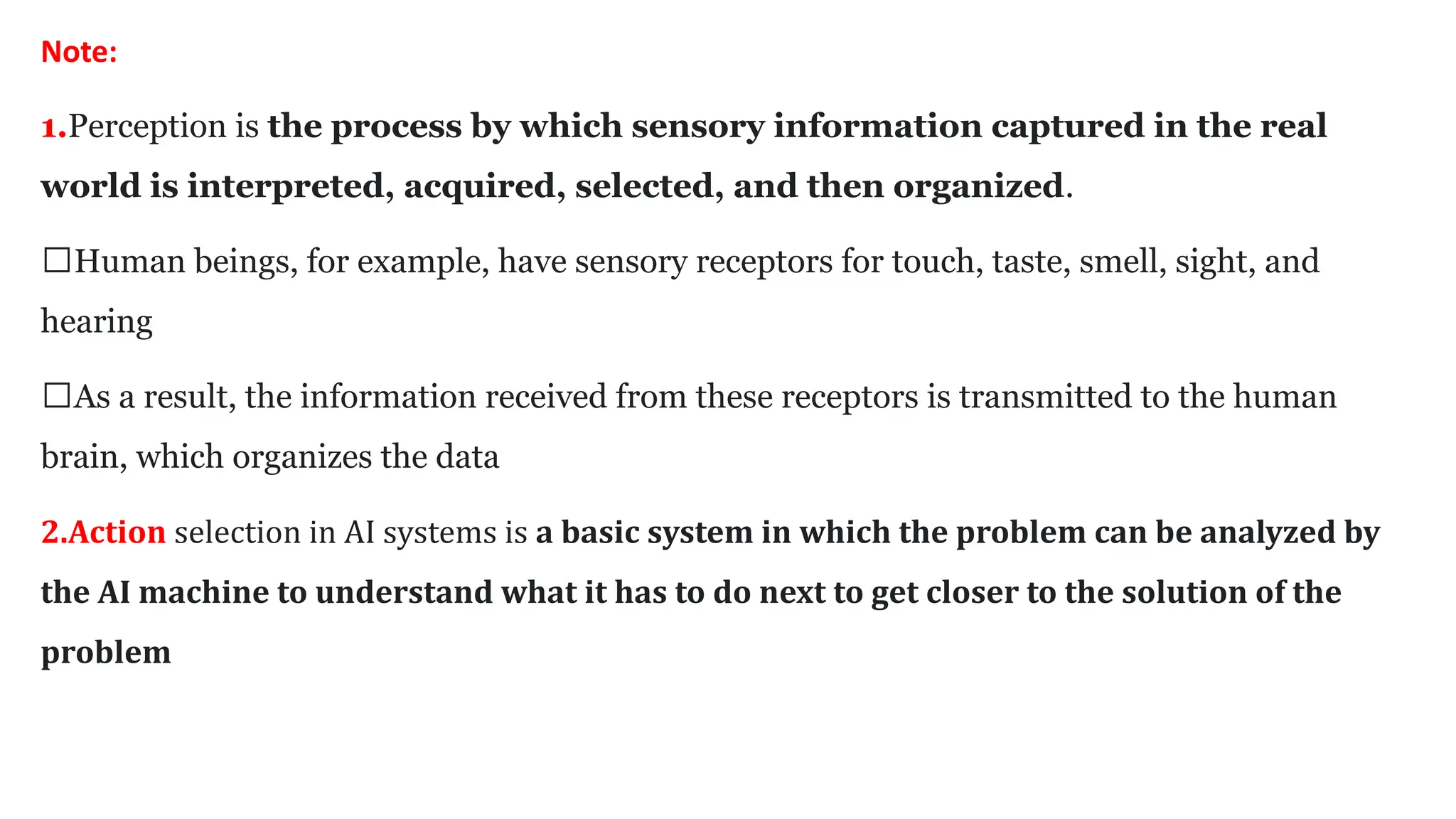 Note:
1.Perception is the process by which sensory information captured in the real
world is interpreted, acquired, selected, and then organized.
🡪Human beings, for example, have sensory receptors for touch, taste, smell, sight, and
hearing
🡪As a result, the information received from these receptors is transmitted to the human
brain, which organizes the data
2.Action selection in AI systems is a basic system in which the problem can be analyzed by
the AI machine to understand what it has to do next to get closer to the solution of the
problem
 