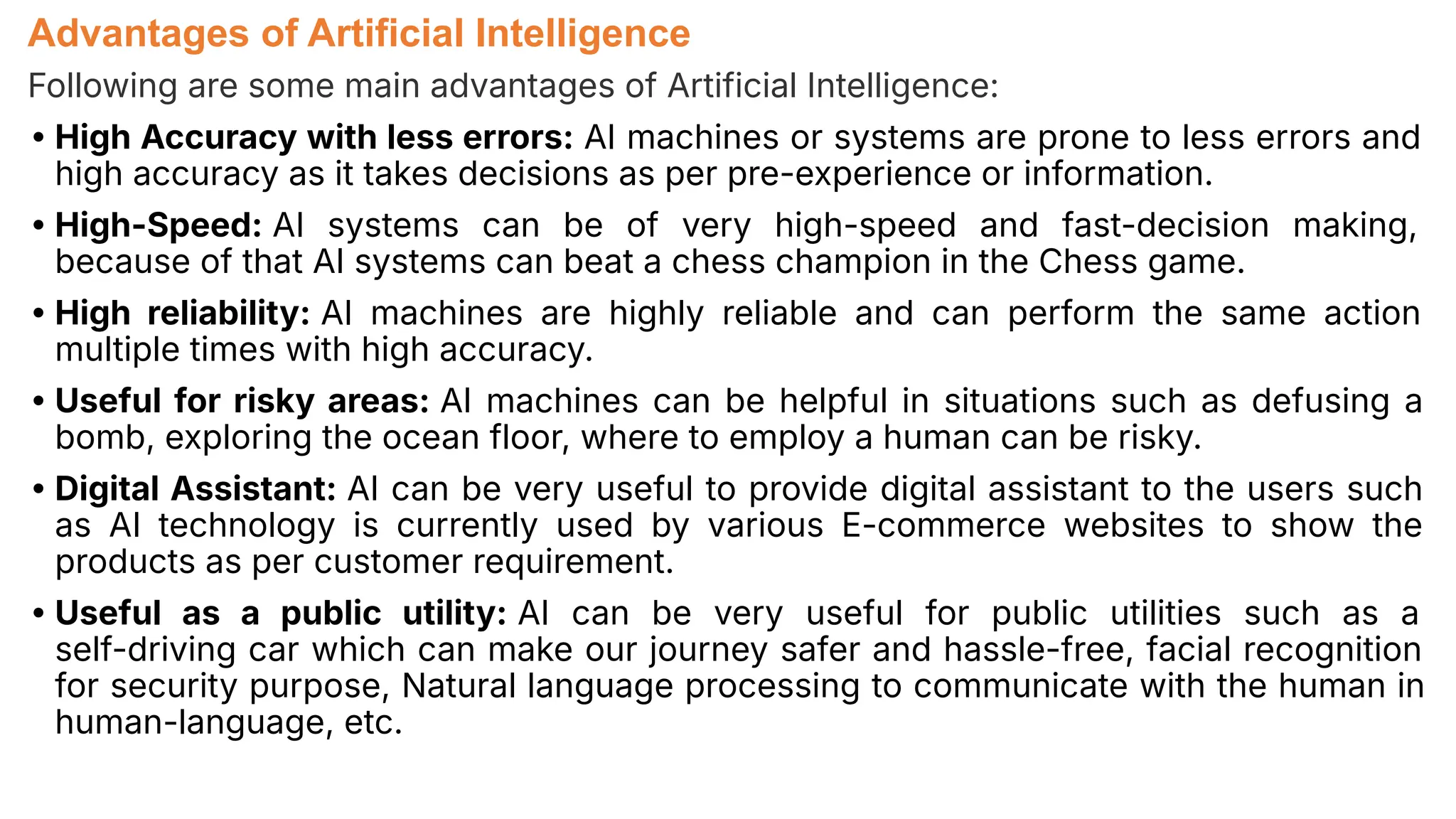 Advantages of Artificial Intelligence
Following are some main advantages of Artificial Intelligence:
• High Accuracy with less errors: AI machines or systems are prone to less errors and
high accuracy as it takes decisions as per pre-experience or information.
• High-Speed: AI systems can be of very high-speed and fast-decision making,
because of that AI systems can beat a chess champion in the Chess game.
• High reliability: AI machines are highly reliable and can perform the same action
multiple times with high accuracy.
• Useful for risky areas: AI machines can be helpful in situations such as defusing a
bomb, exploring the ocean floor, where to employ a human can be risky.
• Digital Assistant: AI can be very useful to provide digital assistant to the users such
as AI technology is currently used by various E-commerce websites to show the
products as per customer requirement.
• Useful as a public utility: AI can be very useful for public utilities such as a
self-driving car which can make our journey safer and hassle-free, facial recognition
for security purpose, Natural language processing to communicate with the human in
human-language, etc.
 